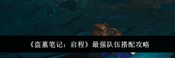 《盗墓笔记：启程》最强队伍搭配攻略