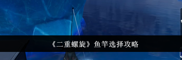 《二重螺旋》鱼竿选择攻略