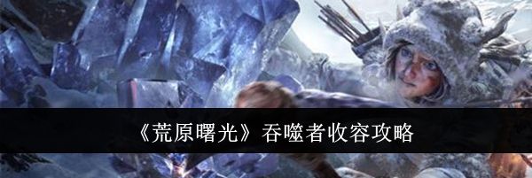 《荒原曙光》吞噬者收容攻略