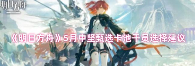 《明日方舟》5月中坚甄选卡池干员选择建议