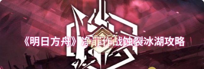 《明日方舟》净罪作战蚀裂冰湖攻略
