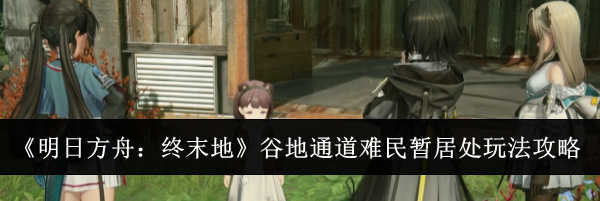 《明日方舟:终末地》谷地通道难民暂居处玩法攻略