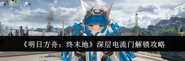 《明日方舟：终末地》深层电流门解锁攻略