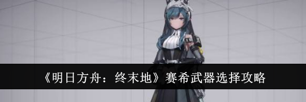 《明日方舟：终末地》赛希武器选择攻略